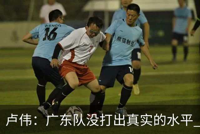 卢伟：广东队没打出真实的水平 李弘权非常优秀 打得很好