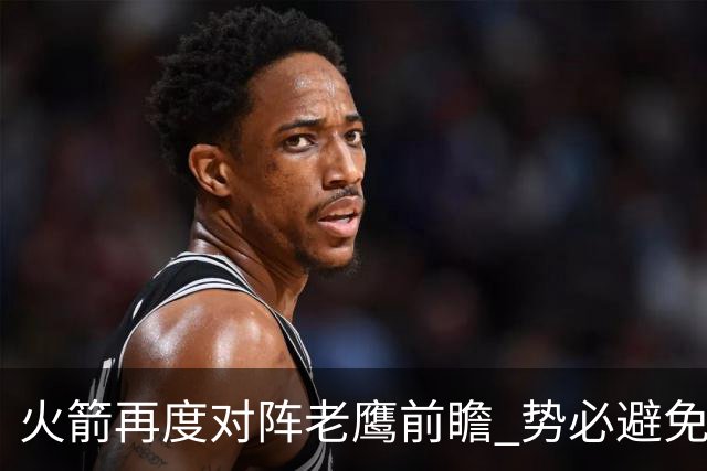 火箭再度对阵老鹰前瞻 势必避免被横扫的老鹰 会做出哪些调整