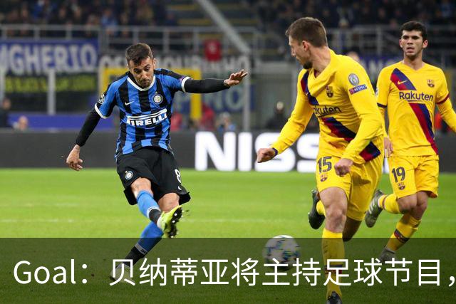 Goal：贝纳蒂亚将主持足球节目，米兰总监邀约疑似暂被搁置